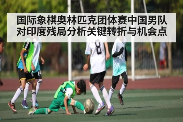 国际象棋奥林匹克团体赛中国男队对印度残局分析关键转折与机会点