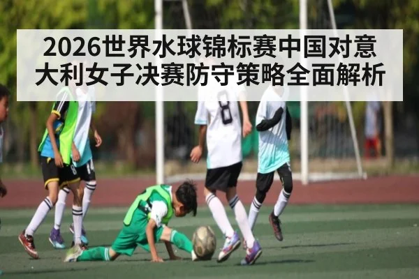 2026世界水球锦标赛中国对意大利女子决赛防守策略全面解析